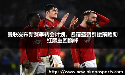 曼联发布新赛季转会计划，名宿盛赞引援策略助红魔重回巅峰
